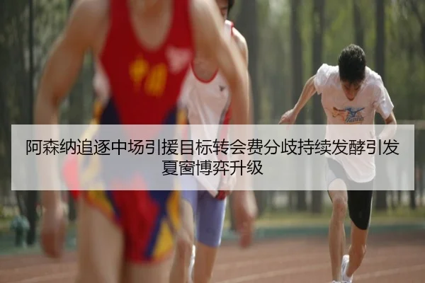 阿森纳追逐中场引援目标转会费分歧持续发酵引发夏窗博弈升级